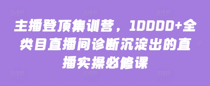 主播登顶集训营，10000+全类目直播间诊断沉淀出的直播实操必修课-网创汇