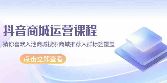 抖音商城运营课程，猜你喜欢入池商城搜索商城推荐人群标签覆盖（67节课）-网创汇
