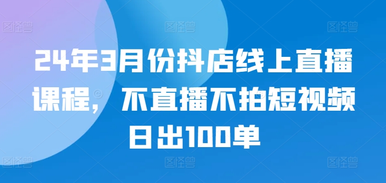 24年3月份抖店线上直播课程，不直播不拍短视频日出100单-网创汇