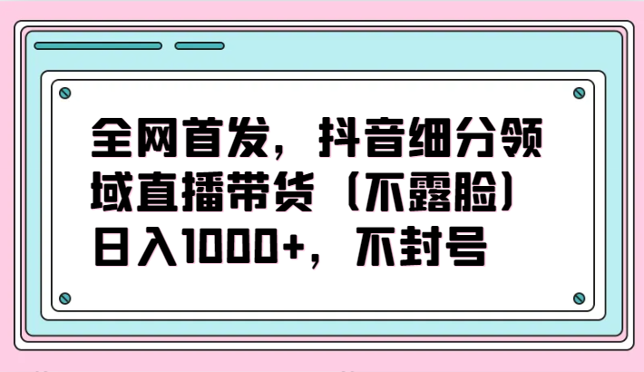 全网首发，抖音细分领域直播带货（不露脸）项目，日入1000+，不封号-网创汇