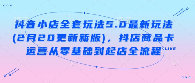 抖音小店全套玩法5.0最新玩法(2月20更新新版)，抖店商品卡运营从零基础到起店全流程-网创汇