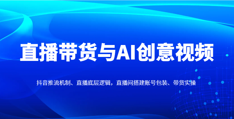 直播带货与AI创意视频，抖音推流机制、直播底层逻辑，直播间搭建账号包装、带货实操-网创汇