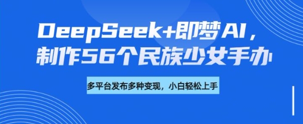 DeepSeek+即梦AI，制作56个民族少女手办，附详细教程+变现方向-网创汇