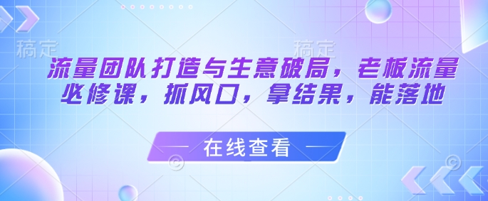 流量团队打造与生意破局，老板流量必修课，抓风口，拿结果，能落地-网创汇