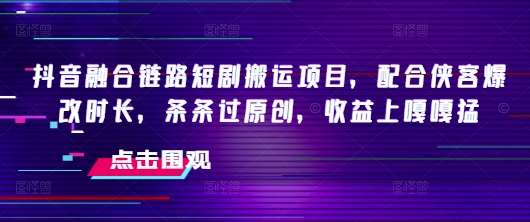 抖音融合链路短剧搬运项目，配合侠客爆改时长，条条过原创，收益嘎嘎猛-网创汇