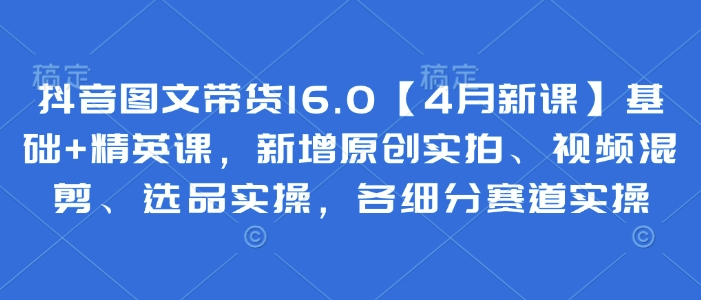 抖音图文带货16.0【4月新课】基础+精英课，新增原创实拍、视频混剪、选品实操，各细分赛道实操-网创汇