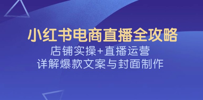 （14410期）小红书电商直播全攻略，店铺实操+直播运营，详解爆款文案与封面制作-网创汇