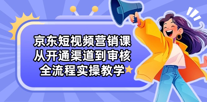 京东短视频营销课：从开通渠道到审核，全流程实操教学-网创汇