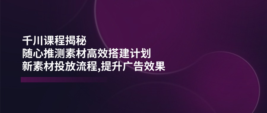 （14317期）千川课程揭秘：随心推测素材高效搭建计划,新素材投放流程,提升广告效果-网创汇