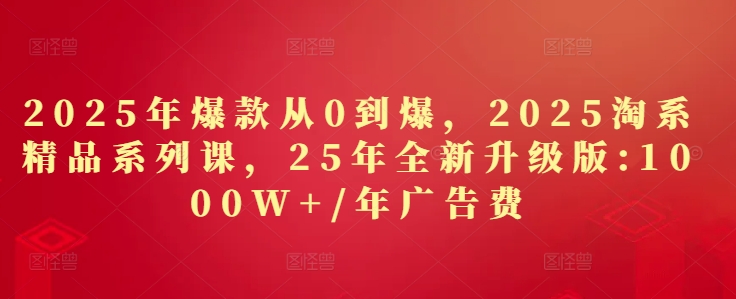 2025年爆款从0到爆，2025淘系精品系列课，25年全新升级版：1000W+1年广告费-网创汇